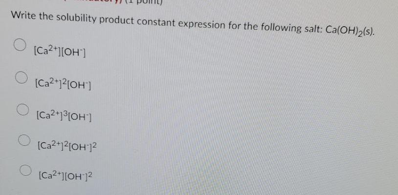 Write the solubility product constant expression for the following salt: Ca(OH)2(s).
[Ca2+][OH-]
[Ca2+]²[OH-]
[Ca²+]³[OH-]
[Ca2+]2[OH-]2
[Ca2+][OH-]2