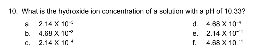 10. What is the hydroxide ion concentration of a solution with a pH of 10.33?
4.68 X 10-4
2.14 X 10-11
4.68 X 10-11
a.
b.
C.
2.14 X 10-3
4.68 X 10-3
2.14 X
10-4
d.
e.
f.