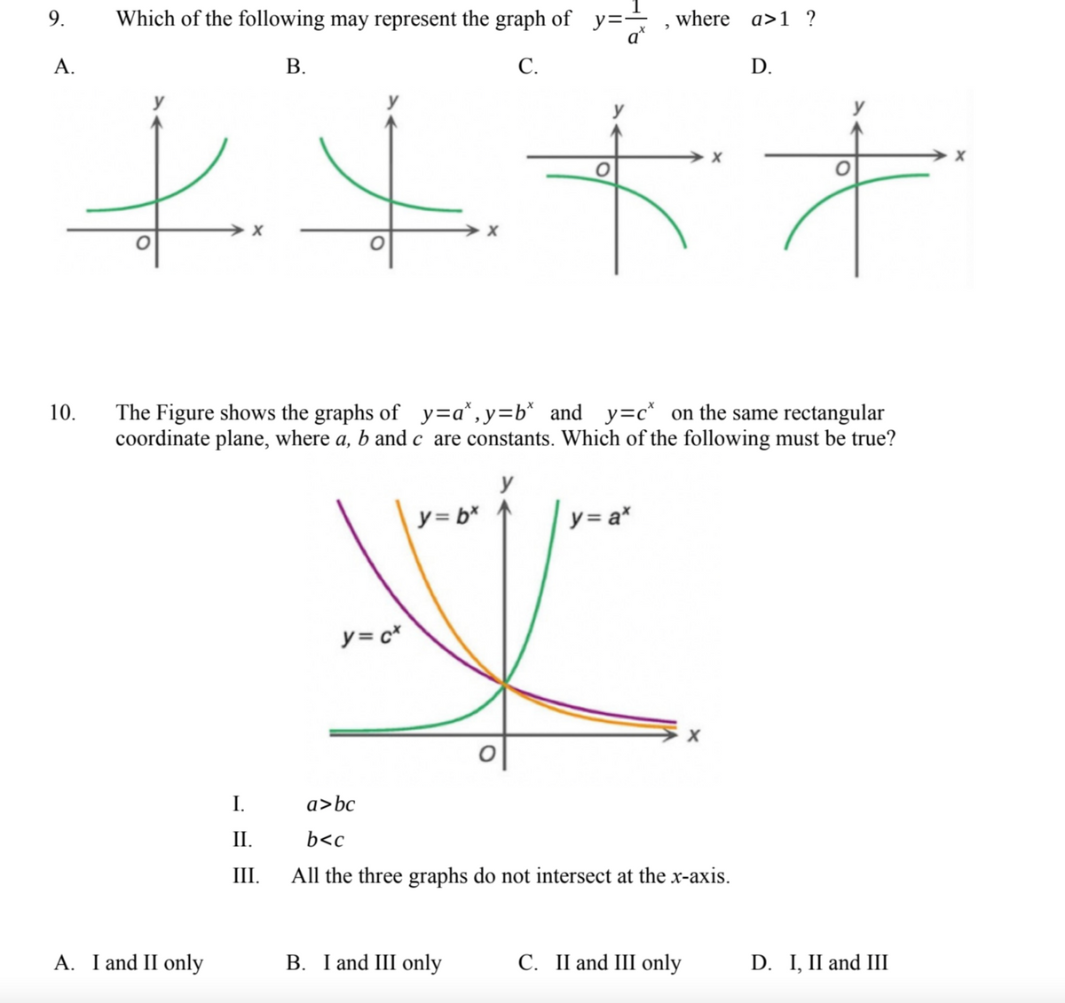 9. Which of the following may represent the graph of y=, where a>1?
A.
B.
C.
D.
++++
10.
The Figure shows the graphs of y=a*,y=b* and y=c* on the same rectangular
coordinate plane, where a, b and care constants. Which of the following must be true?
y
y = bx
y = a*
y
y = c*
X
a>bc
b<c
All the three graphs do not intersect at the x-axis.
B. I and III only
C. II and III only
A. I and II only
I.
II.
III.
D. I, II and III