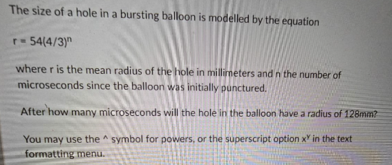 The size of a hole in a bursting balloon is modelled by the equation
r = 54(4/3)
where r is the mean radius of the hole in millimeters and in the number of
microseconds since the balloon was initially punctured.
After how many microseconds will the hole in the balloon have a radius of 128mm?
You may use the symbol for powers, or the superscript option x in the text
formatting menu.