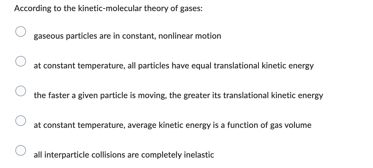 According to the kinetic-molecular theory of gases:
gaseous particles are in constant, nonlinear motion
at constant temperature, all particles have equal translational kinetic energy
the faster a given particle is moving, the greater its translational kinetic energy
at constant temperature, average kinetic energy is a function of gas volume
all interparticle collisions are completely inelastic