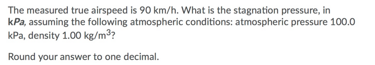 The measured true airspeed is 90 km/h. What is the stagnation pressure, in
kPa, assuming the following atmospheric conditions: atmospheric pressure 100.0
kPa, density 1.00 kg/m³?
Round your answer to one decimal.
