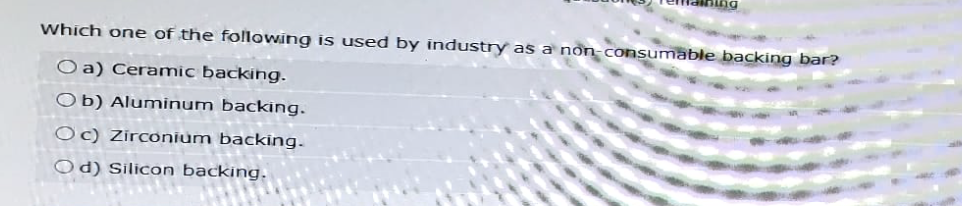 Which one of the following is used by industry as a non-consumable backing bar?
O a) Ceramic backing.
Ob) Aluminum backing.
Oc) Zirconium backing.
Od) Silicon backing.