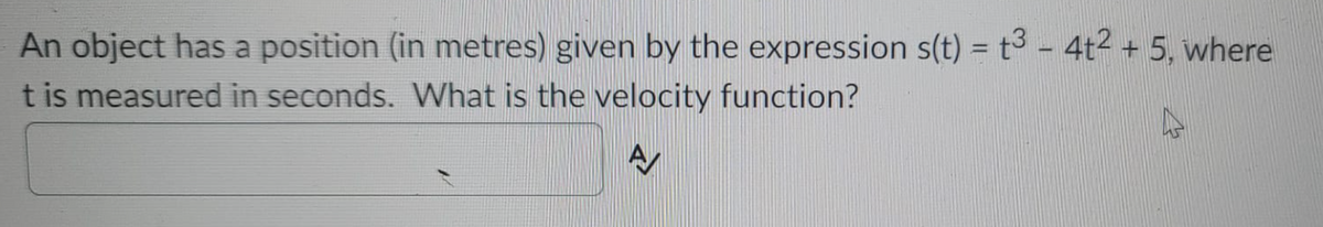 An object has a position (in metres) given by the expression s(t) = t³ - 4t2 + 5, where
t is measured in seconds. What is the velocity function?
%3D
