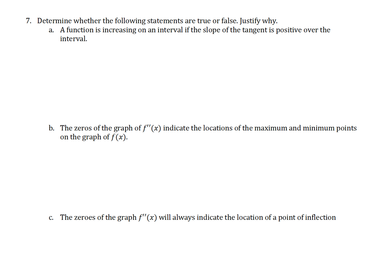 7. Determine whether the following statements are true or false. Justify why.
a. A function is increasing on an interval if the slope of the tangent is positive over the
interval.
b. The zeros of the graph of f"(x) indicate the locations of the maximum and minimum points
on the graph of f (x).
c. The zeroes of the graph f"(x) will always indicate the location of a point of inflection
