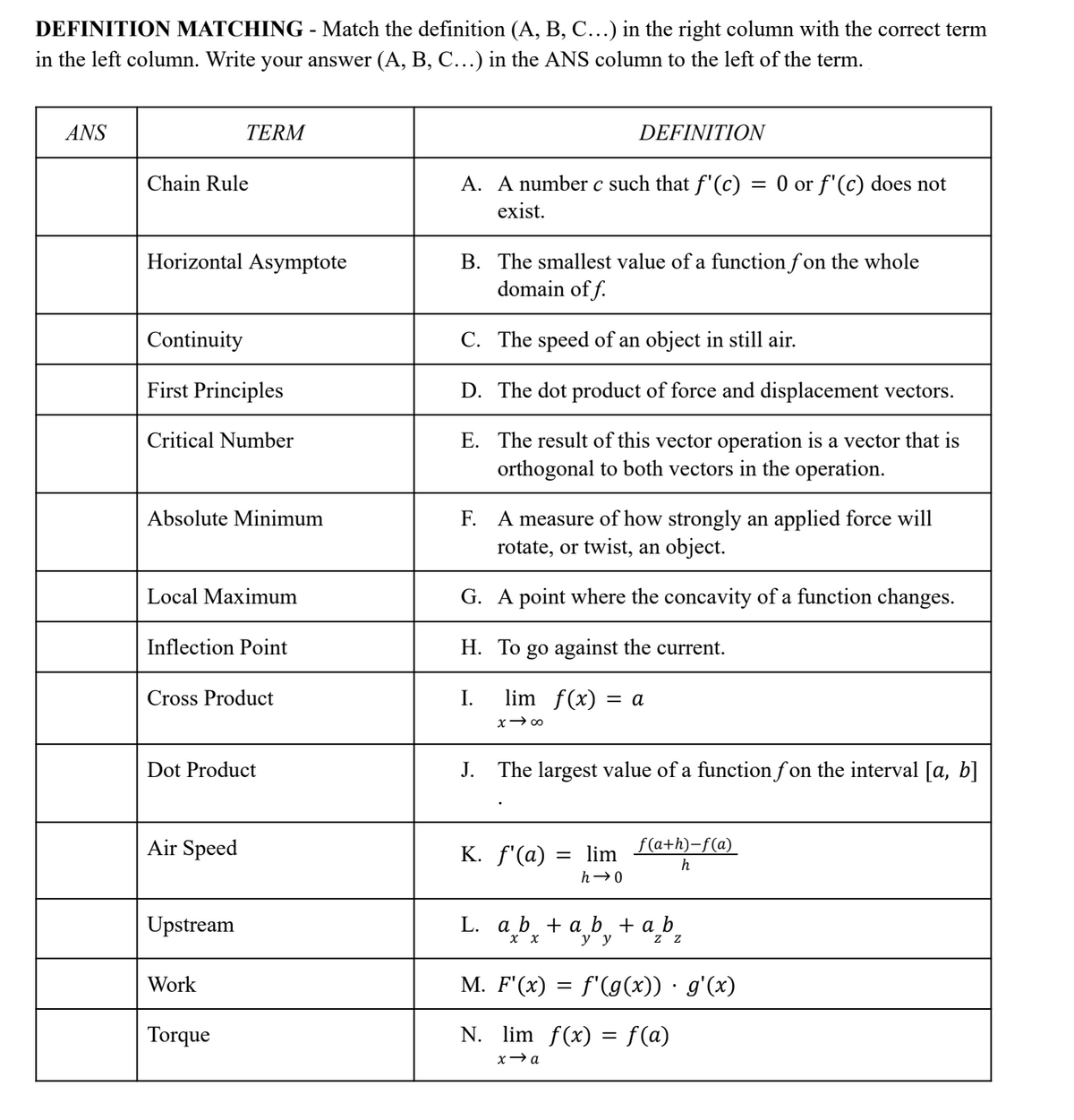 DEFINITION MATCHING - Match the definition (A, B, C...) in the right column with the correct term
in the left column. Write your answer (A, B, C...) in the ANS column to the left of the term.
ANS
TERM
DEFINITION
Chain Rule
A. A number c such that f'(c) = 0 or f'(c) does not
exist.
Horizontal Asymptote
B. The smallest value of a function fon the whole
domain off.
Continuity
C. The speed of an object in still air.
First Principles
D. The dot product of force and displacement vectors.
Critical Number
E. The result of this vector operation is a vector that is
orthogonal to both vectors in the operation.
Absolute Minimum
F.
A measure of how strongly an applied force will
rotate, or twist, an object.
Local Maximum
G. A point where the concavity of a function changes.
Inflection Point
H. To go against the current.
Cross Product
I.
lim f(x) = a
x →∞0
Dot Product
J. The largest value of a function fon the interval [a, b]
Air Speed
K. f'(a)
= lim
h→0
f(a+h)-f(a)
h
Upstream
L. a b + ab + a₂b₂
x
y y
Z
Work
M. F'(x) = f'(g(x)) · g'(x)
Torque
N. lim f(x) = f(a)
x→a