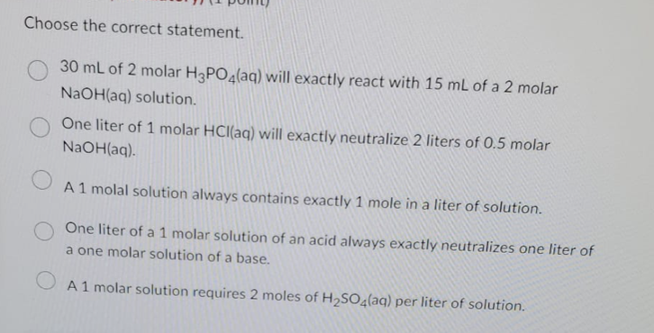 Choose the correct statement.
30 mL of 2 molar H3PO4(aq) will exactly react with 15 mL of a 2 molar
NaOH(aq) solution.
One liter of 1 molar HCl(aq) will exactly neutralize 2 liters of 0.5 molar
NaOH(aq).
O
A 1 molal solution always contains exactly 1 mole in a liter of solution.
One liter of a 1 molar solution of an acid always exactly neutralizes one liter of
a one molar solution of a base.
A1 molar solution requires 2 moles of H₂SO4(aq) per liter of solution.