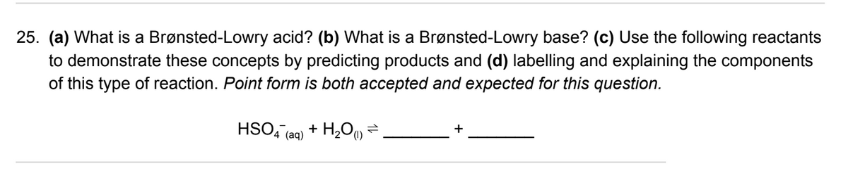 25. (a) What is a Brønsted-Lowry acid? (b) What is a Brønsted-Lowry base? (c) Use the following reactants
to demonstrate these concepts by predicting products and (d) labelling and explaining the components
of this type of reaction. Point form is both accepted and expected for this question.
HSO4 (aq)
+ H₂O(1) ⇒ .