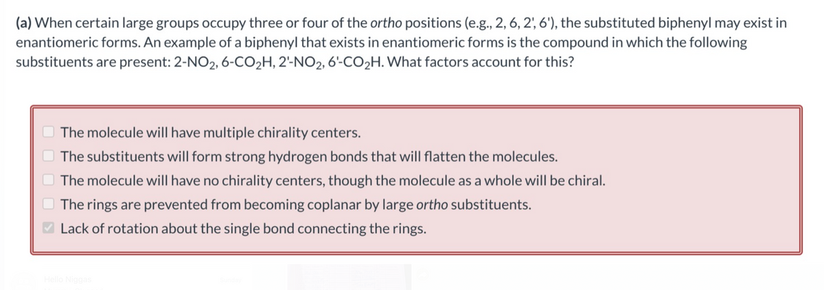 (a) When certain large groups occupy three or four of the ortho positions (e.g., 2, 6, 2', 6'), the substituted biphenyl may exist in
enantiomeric forms. An example of a biphenyl that exists in enantiomeric forms is the compound in which the following
substituents are present: 2-NO2, 6-CO₂H, 2'-NO2, 6'-CO₂H. What factors account for this?
The molecule will have multiple chirality centers.
The substituents will form strong hydrogen bonds that will flatten the molecules.
The molecule will have no chirality centers, though the molecule as a whole will be chiral.
The rings are prevented from becoming coplanar by large ortho substituents.
Lack of rotation about the single bond connecting the rings.
Hello Niggas
Sunday