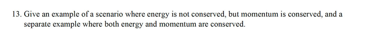 13. Give an example of a scenario where energy is not conserved, but momentum is conserved, and a
separate example where both energy and momentum are conserved.