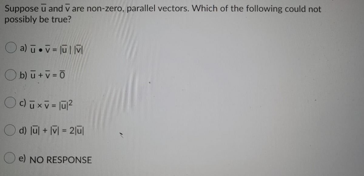 Suppose u and v are non-zero, parallel vectors. Which of the following could not
possibly be true?
O a) ū.v = jū| M
O b) ū +v = Ō
O d) Jul + M = 2|ū
O e) NO RESPONSE
