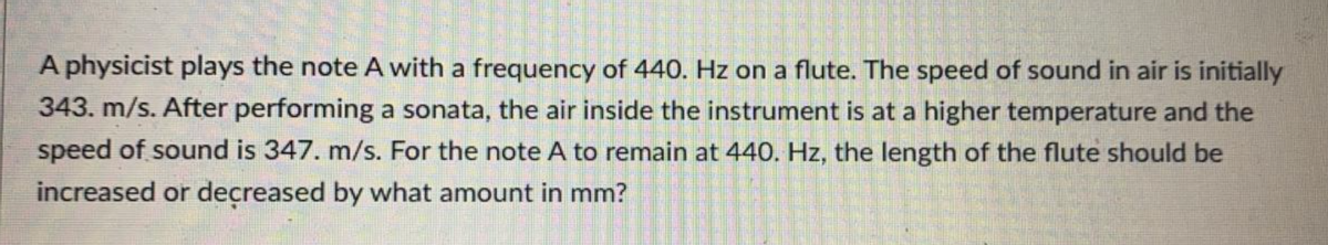 A physicist plays the note A with a frequency of 440. Hz on a flute. The speed of sound in air is initially
343. m/s. After performing a sonata, the air inside the instrument is at a higher temperature and the
speed of sound is 347. m/s. For the note A to remain at 440. Hz, the length of the flute should be
increased or decreased by what amount in mm?
