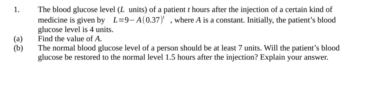 1.
The blood glucose level (L units) of a patient t hours after the injection of a certain kind of
medicine is given by L=9-A (0.37), where A is a constant. Initially, the patient's blood
glucose level is 4 units.
(a)
Find the value of A.
(b)
The normal blood glucose level of a person should be at least 7 units. Will the patient's blood
glucose be restored to the normal level 1.5 hours after the injection? Explain your answer.