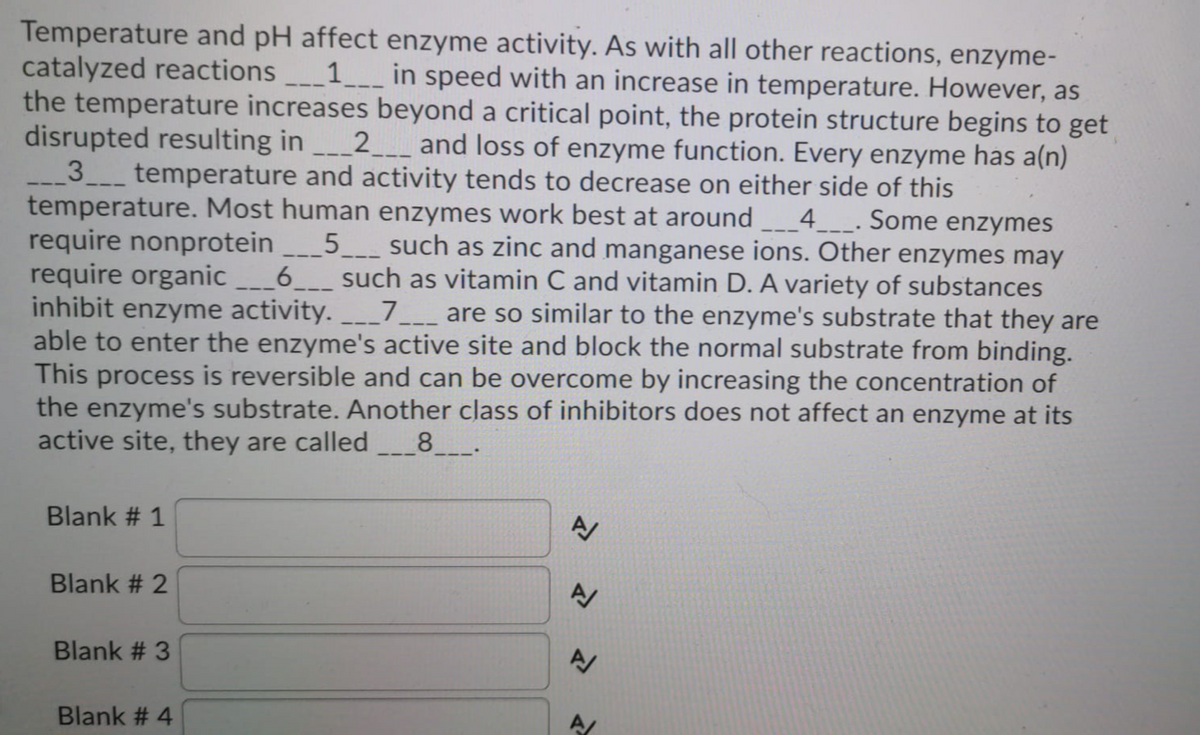 Temperature and pH affect enzyme activity. As with all other reactions, enzyme-
catalyzed reactions _1___ in speed with an increase in temperature. However, as
the temperature increases beyond a critical point, the protein structure begins to get
disrupted resulting in
3 temperature and activity tends to decrease on either side of this
temperature. Most human enzymes work best at around
require nonprotein ___5_ such as zinc and manganese ions. Other enzymes may
require organic
inhibit enzyme activity. 7_ are so similar to the enzyme's substrate that they are
able to enter the enzyme's active site and block the normal substrate from binding.
This process is reversible and can be overcome by increasing the concentration of
the enzyme's substrate. Another class of inhibitors does not affect an enzyme at its
active site, they are called
2 _ and loss of enzyme function. Every enzyme has a(n)
4 _. Some enzymes
6.
such as vitamin C and vitamin D. A variety of substances
8.
Blank # 1
Blank # 2
Blank # 3
Blank # 4
