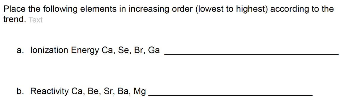 Place the following elements in increasing order (lowest to highest) according to the
trend. Text
a. lonization Energy Ca, Se, Br, Ga
b. Reactivity Ca, Be, Sr, Ba, Mg