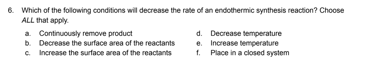 6. Which of the following conditions will decrease the rate of an endothermic synthesis reaction? Choose
ALL that apply.
a. Continuously remove product
b. Decrease the surface area of the reactants
Increase the surface area of the reactants
C.
d. Decrease temperature
Increase temperature
Place in a closed system
e.
f.