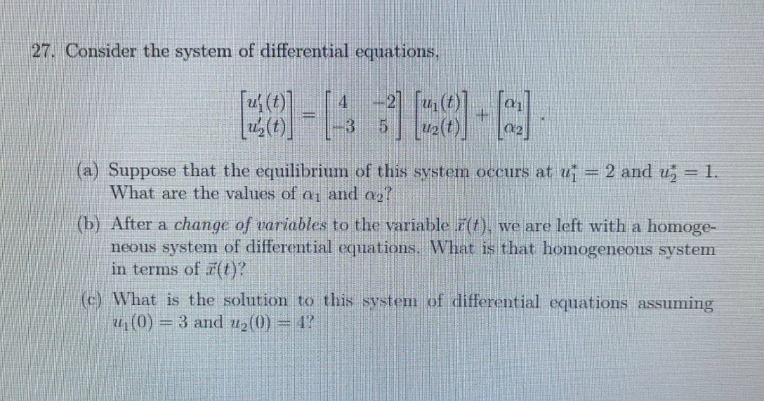 27. Consider the system of differential equations,
-2
[8]-4368-9]
5
[u(t)]
(a) Suppose that the equilibrium of this system occurs at u₁ = 2 and u₂ = 1.
What are the values of a and a2
(b) After a change of variables to the variable r(t), we are left with a homoge-
neous system of differential equations. What is that homogeneous system
in terms of (t)?
(c) What is the solution to this system of differential equations assuming
u₁(0)= = 3 and u₂(0) = 4?