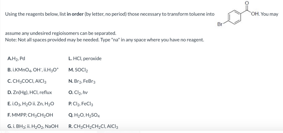 Using the reagents below, list in order (by letter, no period) those necessary to transform toluene into
assume any undesired regioisomers can be separated.
Note: Not all spaces provided may be needed. Type "na" in any space where you have no reagent.
A.H₂, Pd
B. I.KMnO4, OH", ii.H3O+
C. CH3COCI, AICI 3
D. Zn(Hg), HCl, reflux
E. i.O3, H₂O ii. Zn, H₂O
F. MMPP, CH3CH₂OH
G. i. BH3; ii. H₂O2, NaOH
L. HCl, peroxide
M. SOCI₂
N. Br2, FeBr3
O. Cl₂, hv
P. Cl2, FeCl3
Q. H₂O, H₂SO4
R. CH3CH₂CH₂CI, AICI3
Br
OH. You may