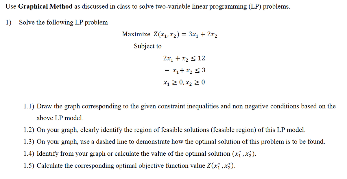 Use Graphical Method as discussed in class to solve two-variable linear programming (LP) problems.
1) Solve the following LP problem
Maximize Z(x1, X2) = 3x1 + 2x2
Subject to
2x1 + x2 < 12
- x1+ x2 < 3
X1 2 0, x2 > 0
1.1) Draw the graph corresponding to the given constraint inequalities and non-negative conditions based on the
above LP model.
1.2) On your graph, clearly identify the region of feasible solutions (feasible region) of this LP model.
1.3) On your graph, use a dashed line to demonstrate how the optimal solution of this problem is to be found.
1.4) Identify from your graph or calculate the value of the optimal solution (xi, x2).
1.5) Calculate the corresponding optimal objective function value Z(xj , x;).
