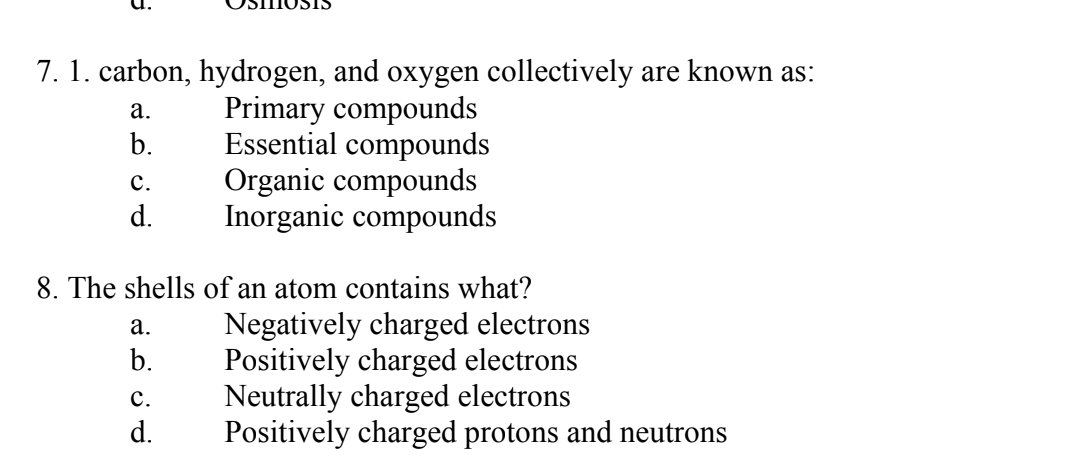 7. 1. carbon, hydrogen, and oxygen collectively are known as:
Primary compounds
Essential compounds
C.
Organic compounds
d. Inorganic compounds
a.
b.
8. The shells of an atom contains what?
a.
b.
C.
d.
Negatively charged electrons
Positively charged electrons
Neutrally charged electrons
Positively charged protons and neutrons