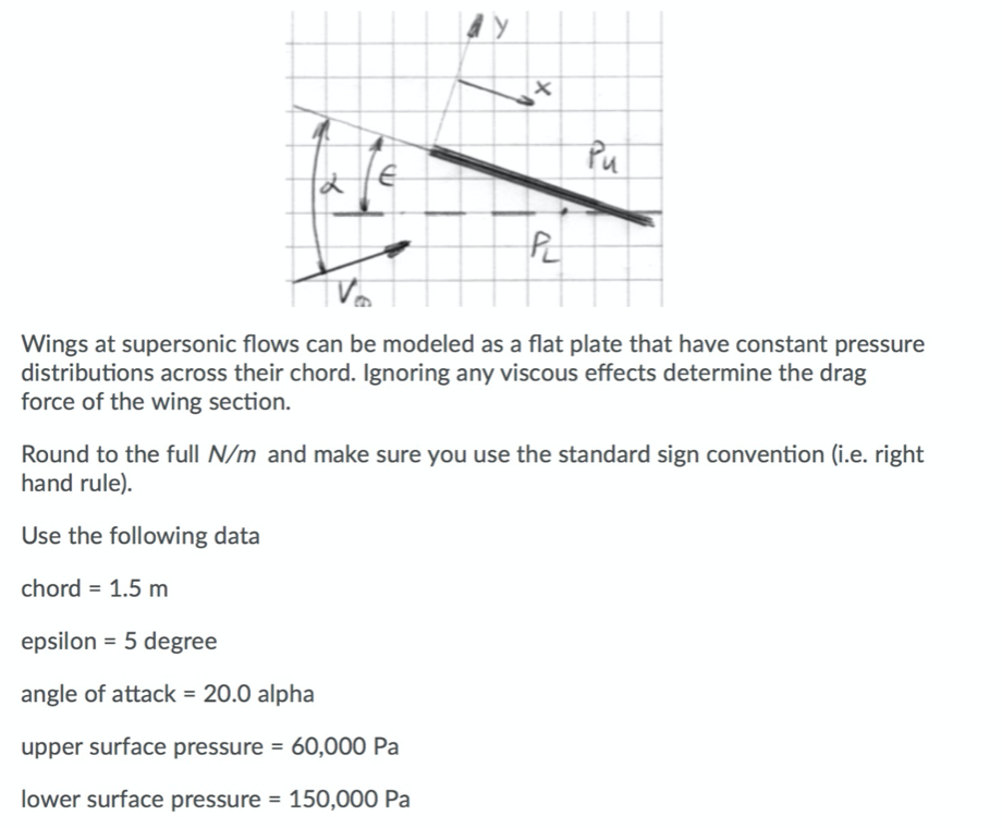 Pu
Wings at supersonic flows can be modeled as a flat plate that have constant pressure
distributions across their chord. Ignoring any viscous effects determine the drag
force of the wing section.
Round to the full N/m and make sure you use the standard sign convention (i.e. right
hand rule).
Use the following data
chord = 1.5 m
epsilon = 5 degree
angle of attack = 20.0 alpha
upper surface pressure = 60,000 Pa
lower surface pressure = 150,000 Pa
