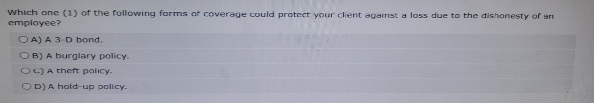 Which one (1) of the following forms of coverage could protect your client against a loss due to the dishonesty of an
employee?
OA) A 3-D bond.
OB) A burglary policy.
OC) A theft policy.
OD) A hold-up policy.