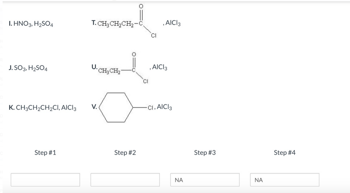 D
I. HNO3, H₂SO4
J. SO3, H₂SO4
K. CH3CH₂CH₂CI, AICI 3
Step #1
T. CH3CH₂CH₂-C
U.CH3CH₂
V.
Step #2
CI
CI
AICI 3
, AICI 3
CI, AICI 3
ΝΑ
Step #3
ΝΑ
Step #4