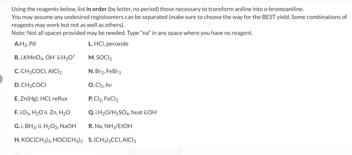 Using the reagents below, list in order (by letter, no period) those necessary to transform aniline into o-bromoaniline.
You may assume any undesired regioisomers can be separated (make sure to choose the way for the BEST yield. Some combinations of
reagents may work but not as well as others).
Note: Not all spaces provided may be needed. Type "na" in any space where you have no reagent.
A.H₂, Pd
L.HCI, peroxide
B. i.KMnO4, OH* ii.H3O+
M. SOCI₂
C. CH3COCI, AICI 3
N. Br2, FeBr3
D. CH3COCI
O. Cl2, hv
E. Zn(Hg), HCI, reflux
P. Cl2, FeCl3
F. i.O3, H₂O ii. Zn, H₂O
Q. i.H₂O/H₂SO4, heat ii.OHT
G. i. BH3; ii. H₂O2, NaOH
R. Na, NH3/EtOH
H. KOC(CH3)3, HOC(CH3)3
S. (CH3)3CCI, AICI 3
Papa