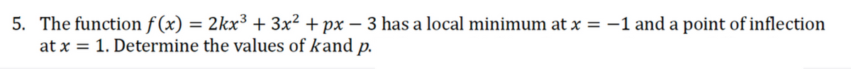 5. The function f (x) = 2kx³ + 3x² + px – 3 has a local minimum at x = -1 and a point of inflection
at x = 1. Determine the values of kand p.
%3|
