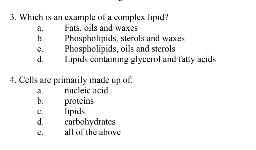 3. Which is an example of a complex lipid?
Fats, oils and waxes
a.
b.
C.
d.
4. Cells are primarily made up of:
nucleic acid
a.
b.
Phospholipids, sterols and waxes
Phospholipids, oils and sterols
Lipids containing glycerol and fatty acids
C.
d.
e.
proteins
lipids
carbohydrates
all of the above