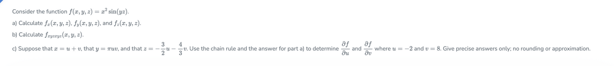 Consider the function f(x, y, z) = x² sin(yz).
a) Calculate fa (x, Y, z), fy(x, y, z), and f:(x, y, z).
b) Calculate fryzæyz (x, Y, z).
af
af
and
du
3
where u = -2 and v = 8. Give precise answers only; no rounding or approximation.
c) Suppose that x = u + v, that y = TUV, and that z =
2
v. Use the chain rule and the answer for part a) to determine
3
n.
