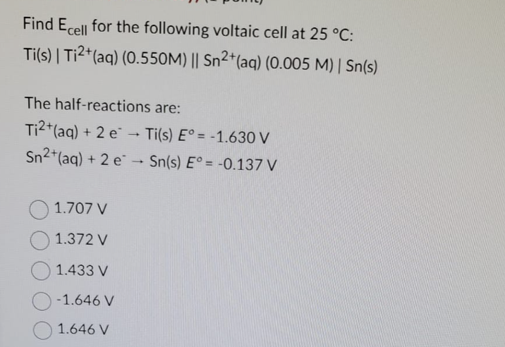 Find Ecell for the following voltaic cell at 25 °C:
Ti(s) | Ti²+ (aq) (0.550M) || Sn²+ (aq) (0.005 M) | Sn(s)
The half-reactions are:
Ti2+ (aq) + 2 e Ti(s) E° = -1.630 V
Sn2+ (aq) + 2 e → Sn(s) E° = -0.137 V
1.707 V
1.372 V
1.433 V
-1.646 V
1.646 V
-