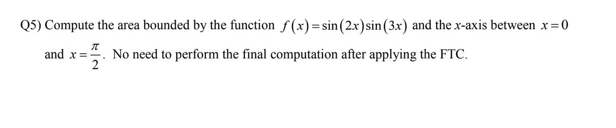 Q5) Compute the area bounded by the function f (x)=sin(2x)sin (3x) and the x-axis between x=0
and x =-.
No need to perform the final computation after applying the FTC.
2
