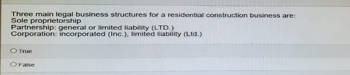 Three main legal business structures for a residential construction business are:
Sole proprietorship
Partnership: general or limited liability (LTD.)
Corporation: incorporated (Inc.), limited liability (Ltd.)
O True
False