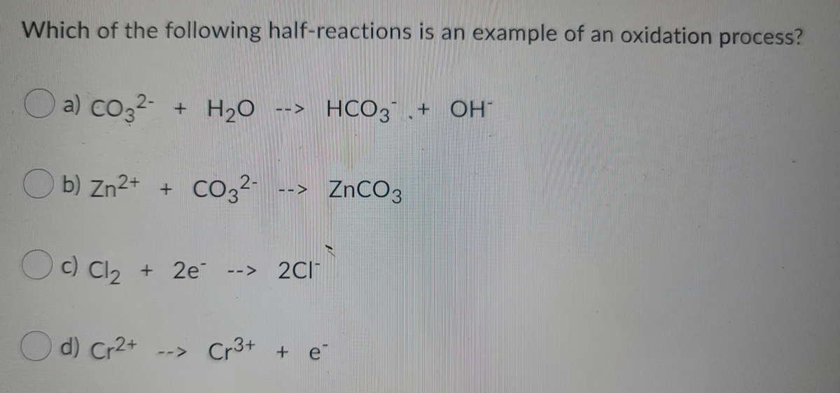 Which of the following half-reactions is an example of an oxidation process?
a) Co32- + H2O
HCO3 .+ OH
-->
O b) Zn2+ +
CO3²-
--> ZNCO3
c) Cl2 +
2C1
+ 2e -->
O d) Cr2+
Cr3+
+ e
-->
