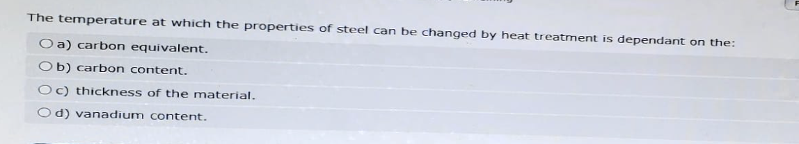 The temperature at which the properties of steel can be changed by heat treatment is dependant on the:
O a) carbon equivalent.
Ob) carbon content.
Oc) thickness of the material.
Od) vanadium content.