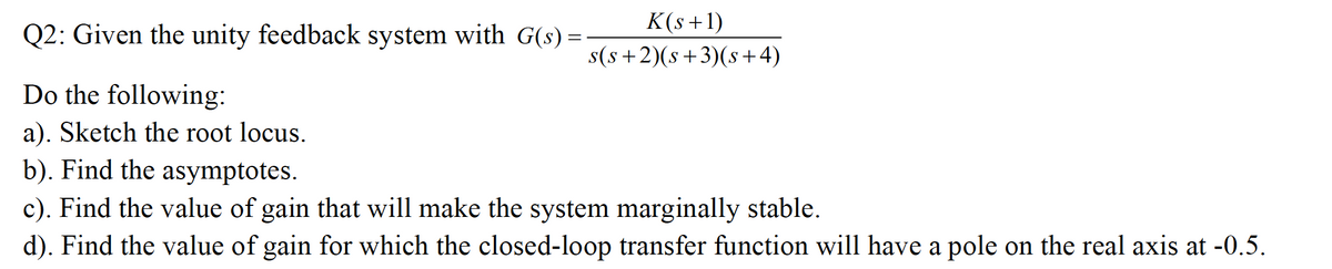 K(s+1)
Q2: Given the unity feedback system with G(s) =
s(s+2)(s+3)(s+4)
Do the following:
a). Sketch the root locus.
b). Find the asymptotes.
c). Find the value of gain that will make the system marginally stable.
d). Find the value of gain for which the closed-loop transfer function will have a pole on the real axis at -0.5.
