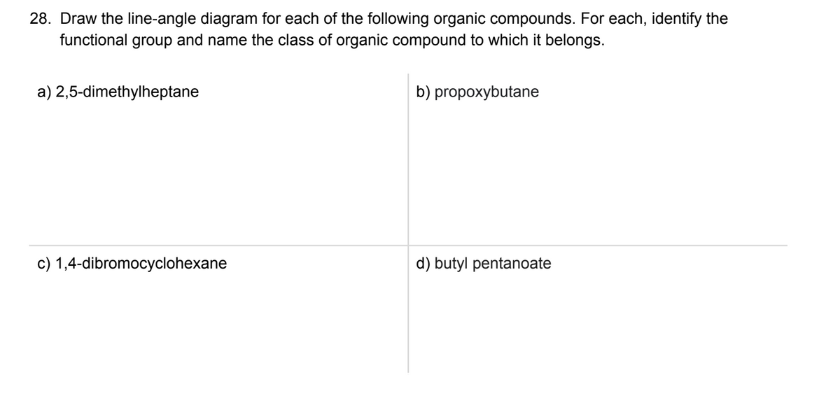 28. Draw the line-angle diagram for each of the following organic compounds. For each, identify the
functional group and name the class of organic compound to which it belongs.
a) 2,5-dimethylheptane
c) 1,4-dibromocyclohexane
b) propoxybutane
d) butyl pentanoate