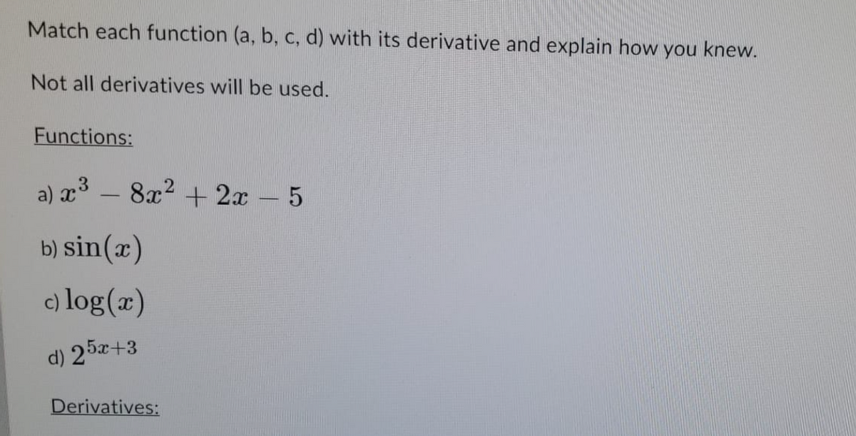 Match each function (a, b, c, d) with its derivative and explain how you knew.
Not all derivatives will be used.
Functions:
a) x³ - 8x² + 2x - 5
b) sin(x)
c) log(x)
d) 25x+3
Derivatives: