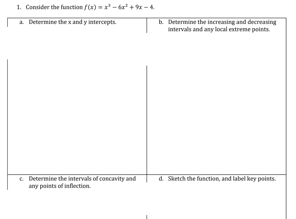 1. Consider the function f (x) = x³ – 6x² + 9x – 4.
a. Determine the x and y intercepts.
b. Determine the increasing and decreasing
intervals and any local extreme points.
c. Determine the intervals of concavity and
d. Sketch the function, and label key points.
any points of inflection.
