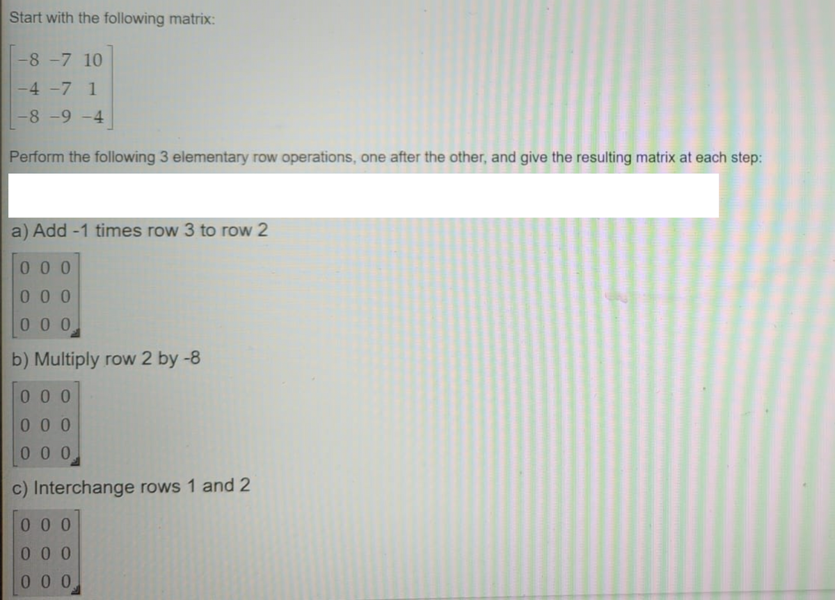 Start with the following matrix:
-8 -7 10
-4 -7 1
-8 -9 -4
Perform the following 3 elementary row operations, one after the other, and give the resulting matrix at each step:
a) Add -1 times row 3 to row 2
00 0
0 0 0
0 0 0
b) Multiply row 2 by -8
00 0
0 0 0
0 0 0
c) Interchange rows 1 and 2
00 0
00 0
0 0 0
