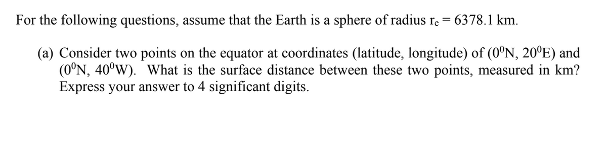 For the following questions, assume that the Earth is a sphere of radius re =
6378.1 km.
(a) Consider two points on the equator at coordinates (latitude, longitude) of (0°N, 20ºE) and
(0°N, 40°W). What is the surface distance between these two points, measured in km?
Express your answer to 4 significant digits.
