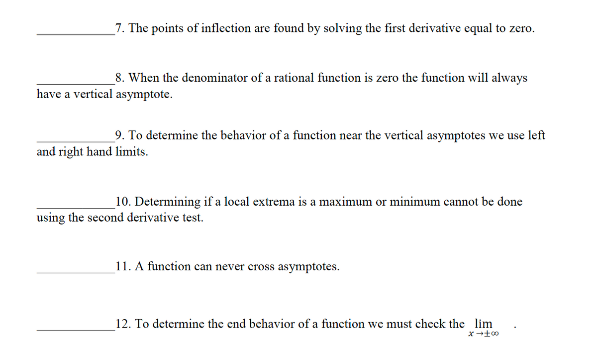 7. The points of inflection are found by solving the first derivative equal to zero.
8. When the denominator of a rational function is zero the function will always
have a vertical asymptote.
9. To determine the behavior of a function near the vertical asymptotes we use left
and right hand limits.
10. Determining if a local extrema is a maximum or minimum cannot be done
using the second derivative test.
11. A function can never cross asymptotes.
12. To determine the end behavior of a function we must check the lim
x → +∞0