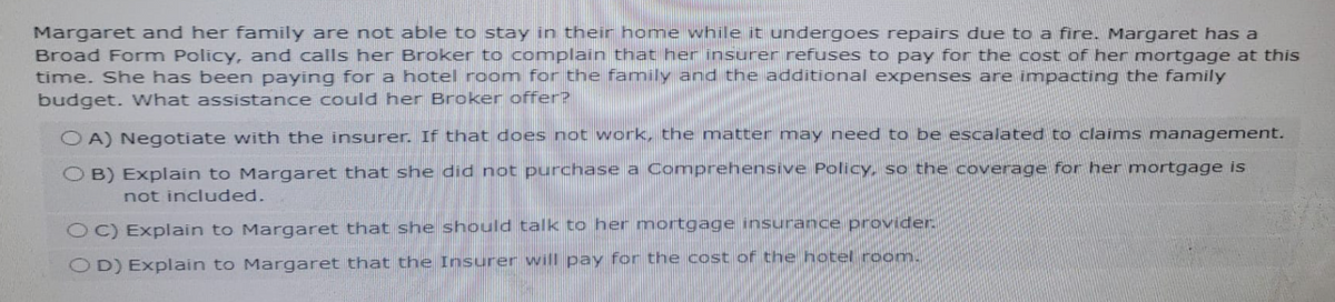 Margaret and her family are not able to stay in their home while it undergoes repairs due to a fire. Margaret has a
Broad Form Policy, and calls her Broker to complain that her insurer refuses to pay for the cost of her mortgage at this
time. She has been paying for a hotel room for the family and the additional expenses are impacting the family
budget. What assistance could her Broker offer?
OA) Negotiate with the insurer. If that does not work, the matter may need to be escalated to claims management.
OB) Explain to Margaret that she did not purchase a Comprehensive Policy, so the coverage for her mortgage is
not included.
OC) Explain to Margaret that she should talk to her mortgage insurance provider.
OD) Explain to Margaret that the Insurer will pay for the cost of the hotel room.