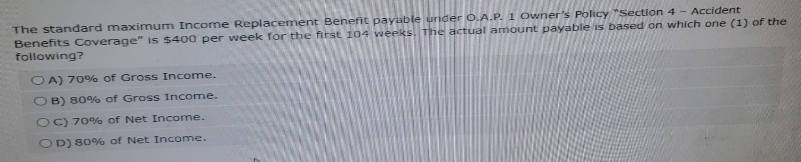 The standard maximum Income Replacement Benefit payable under O.A.P. 1 Owner's Policy "Section 4 - Accident
Benefits Coverage" is $400 per week for the first 104 weeks. The actual amount payable is based on which one (1) of the
following?
OA) 70% of Gross Income.
OB) 80% of Gross Income.
OC) 70% of Net Income.
OD) 80% of Net Income.