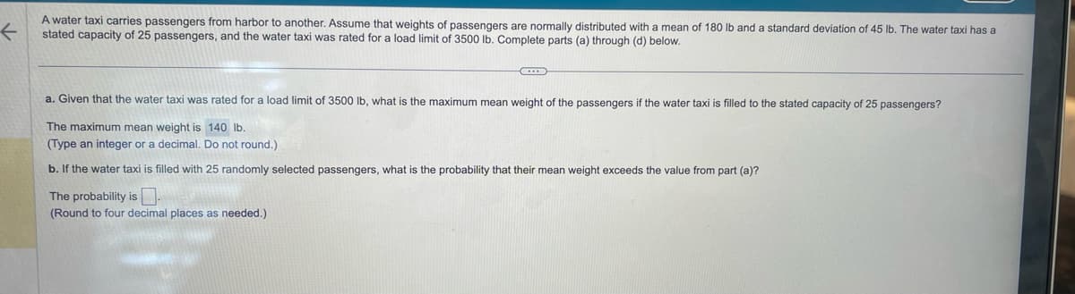 ←
A water taxi carries passengers from harbor to another. Assume that weights of passengers are normally distributed with a mean of 180 lb and a standard deviation of 45 lb. The water taxi has a
stated capacity of 25 passengers, and the water taxi was rated for a load limit of 3500 lb. Complete parts (a) through (d) below.
D
a. Given that the water taxi was rated for a load limit of 3500 lb, what is the maximum mean weight of the passengers if the water taxi is filled to the stated capacity of 25 passengers?
The maximum mean weight is 140 lb.
(Type an integer or a decimal. Do not round.)
b. If the water taxi is filled with 25 randomly selected passengers, what is the probability that their mean weight exceeds the value from part (a)?
The probability is.
(Round to four decimal places as needed.)