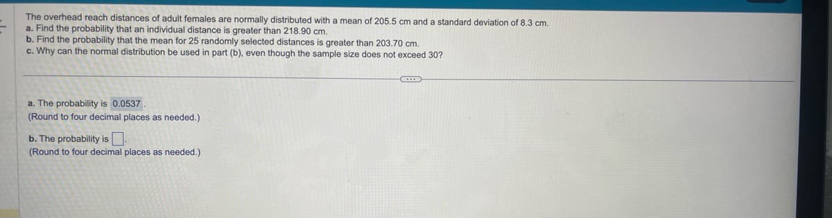 The overhead reach distances of adult females are normally distributed with a mean of 205.5 cm and a standard deviation of 8.3 cm.
a. Find the probability that an individual distance is greater than 218.90 cm.
b. Find the probability that the mean for 25 randomly selected distances is greater than 203.70 cm.
c. Why can the normal distribution be used in part (b), even though the sample size does not exceed 30?
a. The probability is 0.0537.
(Round to four decimal places as needed.)
b. The probability is.
(Round to four decimal places as needed.)
C