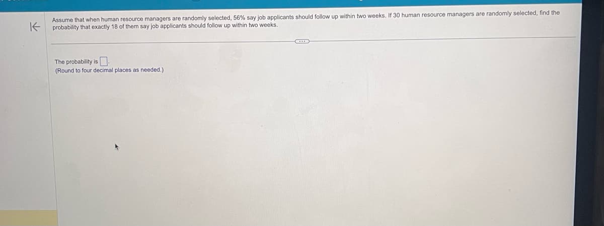 K
Assume that when human resource managers are randomly selected, 56% say job applicants should follow up within two weeks. If 30 human resource managers are randomly selected, find the
probability that exactly 18 of them say job applicants should follow up within two weeks.
The probability is
(Round to four decimal places as needed.)