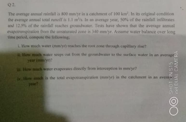 Q2
The average annual rainfall is 800 mm/yr in a catchment of 100 km2. In its original condition
the average annual total runoff is L.1 m/s. In an average year, 50% of the rainfall infiltrates
and 12.5% of the rainfall reaches groundwater. Tests have shown that the average annual
evapotranspiration from the unsaturated zone is 340 mm/yr. Assume water balance over long
time period, compute the following:
i. How much water (mm/yr) reaches the root zone through capillary rise?
i. How much water seeps out from the groundwater to the surface water in an average
year (mm/yr)?
L How much water evaporates directly from interception in mm/yr?
v. How much is the total evapotranspiration (mm/yr) in the catchment in an avera
year?
SHOT ON S15
itel DUAL CAMERA
