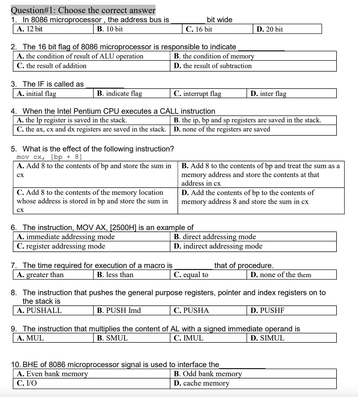 Question#1: Choose the correct answer
1. In 8086 microprocessor , the address bus is
A. 12 bit
bit wide
В. 10 bit
C. 16 bit
D. 20 bit
2. The 16 bit flag of 8086 microprocessor is responsible to indicate
A. the condition of result of ALU operation
C. the result of addition
B. the condition of memory
D. the result of subtraction
3. The IF is called as
A. initial flag
B. indicate flag
C. interrupt flag
D. inter flag
4. When the Intel Pentium CPU executes a CALL instruction
A. the Ip register is saved in the stack.
C. the ax, cx and dx registers are saved in the stack.
B. the ip, bp and sp registers are saved in the stack.
D. none of the registers are saved
5. What is the effect of the following instruction?
mov cx, [bp + 8]
A. Add 8 to the contents of bp and store the sum in
B. Add 8 to the contents of bp and treat the sum as a
memory address and store the contents at that
address in cx
cX
C. Add 8 to the contents of the memory location
whose address is stored in bp and store the sum in
D. Add the contents of bp to the contents of
memory address 8 and store the sum in cx
cx
6. The instruction, MOV AX, [2500H] is an example of
A. immediate addressing mode
C. register addressing mode
B. direct addressing mode
D. indirect addressing mode
that of procedure.
7. The time required for execution of a macro is
A. greater than
B. less than
C. equal to
D. none of the them
8. The instruction that pushes the general purpose registers, pointer and index registers on to
the stack is
A. PUSHALL
B. PUSH Imd
C. PUSHA
D. PUSHF
9. The instruction that multiplies the content of AL with a signed immediate operand is
A. MUL
B. SMUL
С. IMUL
D. SIMUL
10. BHE of 8086 microprocessor signal is used to interface the
A. Even bank memory
С. VO
B. Odd bank memory
D. cache memory
